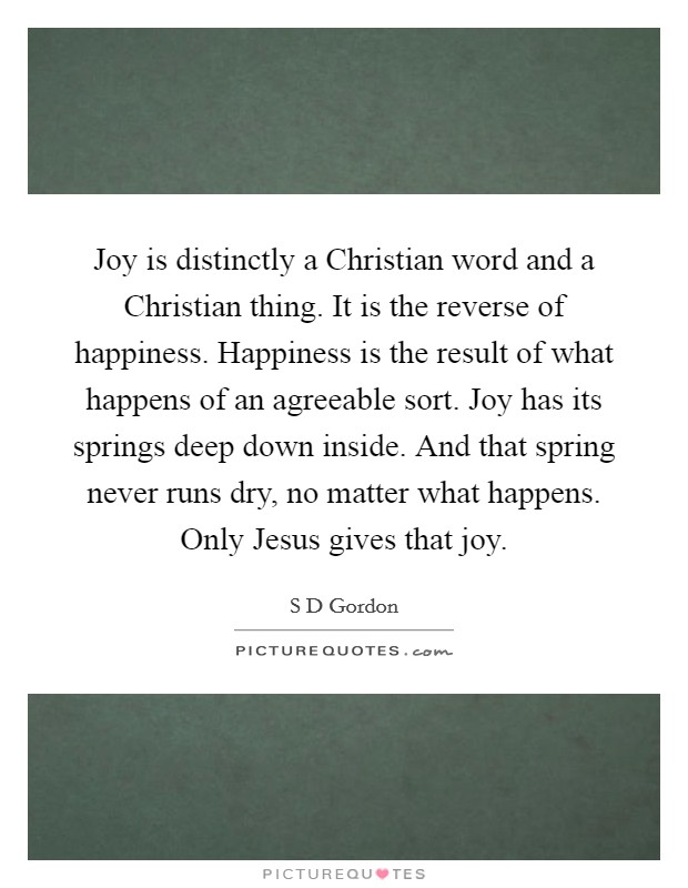 Joy is distinctly a Christian word and a Christian thing. It is the reverse of happiness. Happiness is the result of what happens of an agreeable sort. Joy has its springs deep down inside. And that spring never runs dry, no matter what happens. Only Jesus gives that joy Picture Quote #1