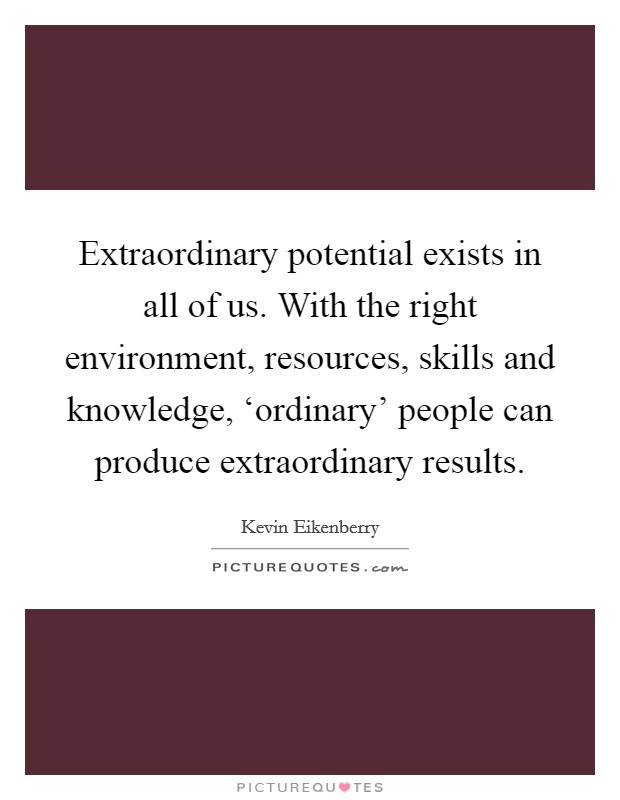 Extraordinary potential exists in all of us. With the right environment, resources, skills and knowledge, ‘ordinary' people can produce extraordinary results Picture Quote #1