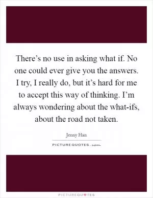 There’s no use in asking what if. No one could ever give you the answers. I try, I really do, but it’s hard for me to accept this way of thinking. I’m always wondering about the what-ifs, about the road not taken Picture Quote #1