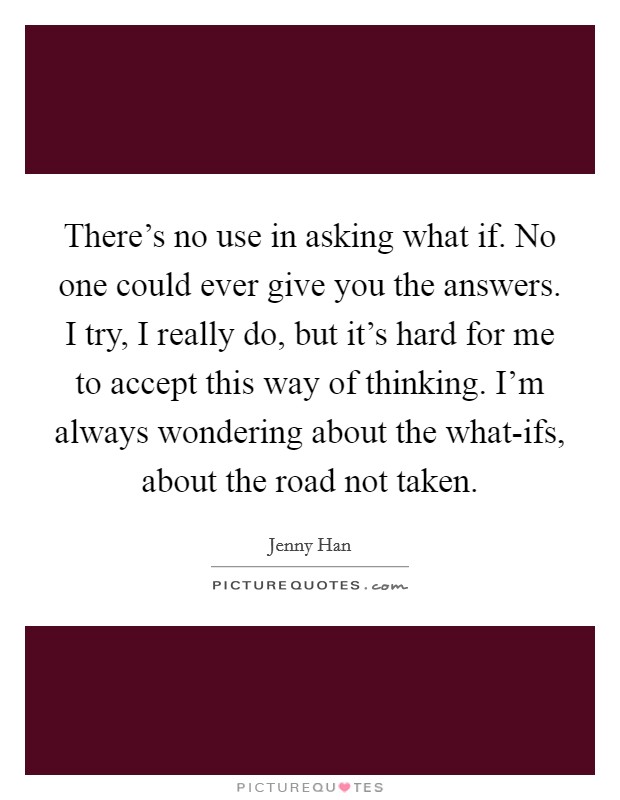 There's no use in asking what if. No one could ever give you the answers. I try, I really do, but it's hard for me to accept this way of thinking. I'm always wondering about the what-ifs, about the road not taken Picture Quote #1