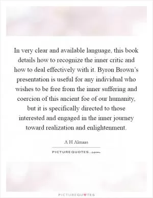 In very clear and available language, this book details how to recognize the inner critic and how to deal effectively with it. Byron Brown’s presentation is useful for any individual who wishes to be free from the inner suffering and coercion of this ancient foe of our humanity, but it is specifically directed to those interested and engaged in the inner journey toward realization and enlightenment Picture Quote #1
