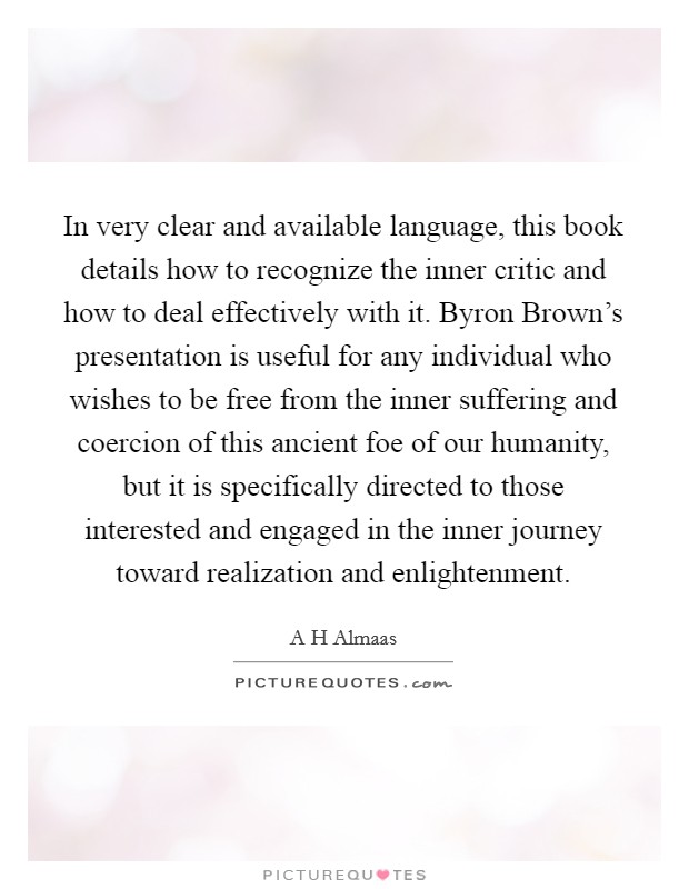 In very clear and available language, this book details how to recognize the inner critic and how to deal effectively with it. Byron Brown's presentation is useful for any individual who wishes to be free from the inner suffering and coercion of this ancient foe of our humanity, but it is specifically directed to those interested and engaged in the inner journey toward realization and enlightenment Picture Quote #1