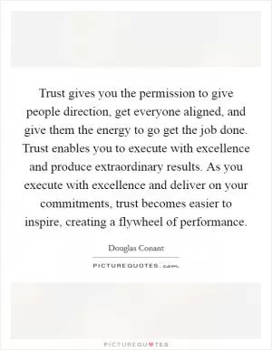 Trust gives you the permission to give people direction, get everyone aligned, and give them the energy to go get the job done. Trust enables you to execute with excellence and produce extraordinary results. As you execute with excellence and deliver on your commitments, trust becomes easier to inspire, creating a flywheel of performance Picture Quote #1