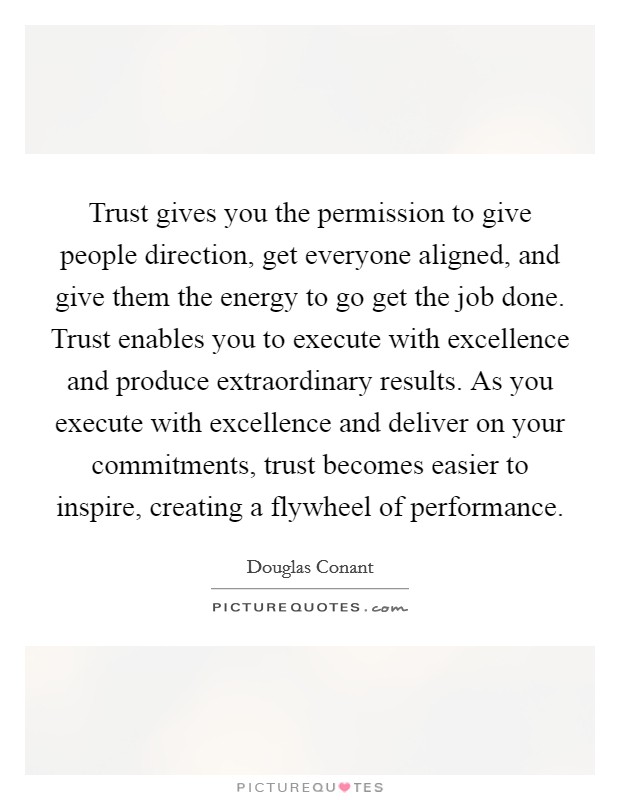 Trust gives you the permission to give people direction, get everyone aligned, and give them the energy to go get the job done. Trust enables you to execute with excellence and produce extraordinary results. As you execute with excellence and deliver on your commitments, trust becomes easier to inspire, creating a flywheel of performance Picture Quote #1