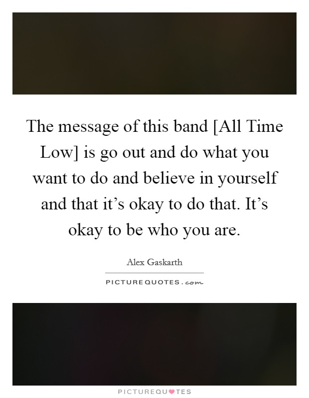 The message of this band [All Time Low] is go out and do what you want to do and believe in yourself and that it's okay to do that. It's okay to be who you are Picture Quote #1