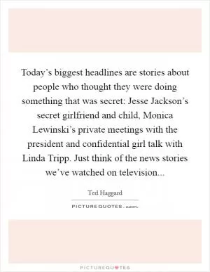 Today’s biggest headlines are stories about people who thought they were doing something that was secret: Jesse Jackson’s secret girlfriend and child, Monica Lewinski’s private meetings with the president and confidential girl talk with Linda Tripp. Just think of the news stories we’ve watched on television Picture Quote #1