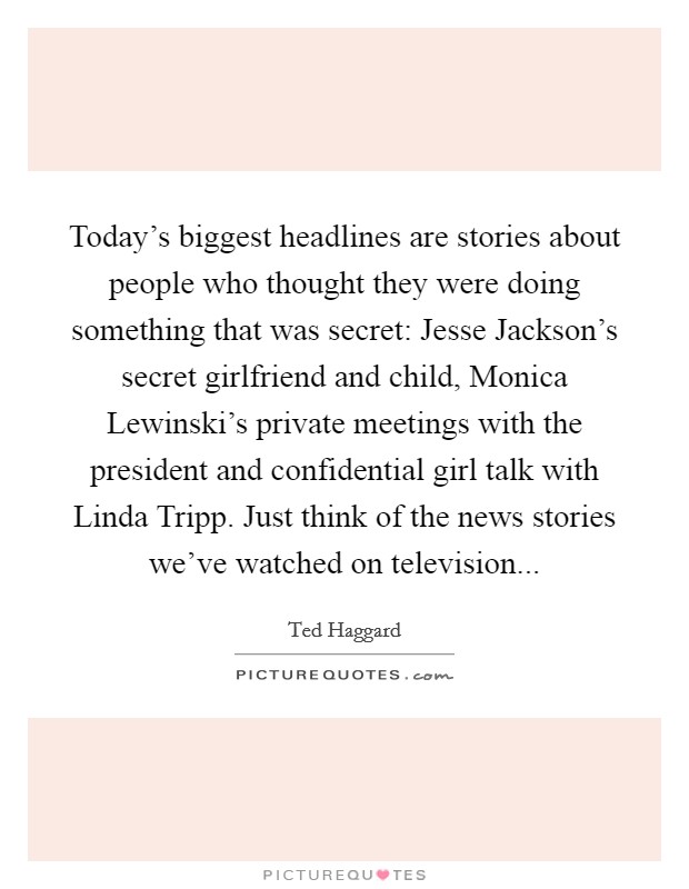 Today's biggest headlines are stories about people who thought they were doing something that was secret: Jesse Jackson's secret girlfriend and child, Monica Lewinski's private meetings with the president and confidential girl talk with Linda Tripp. Just think of the news stories we've watched on television Picture Quote #1