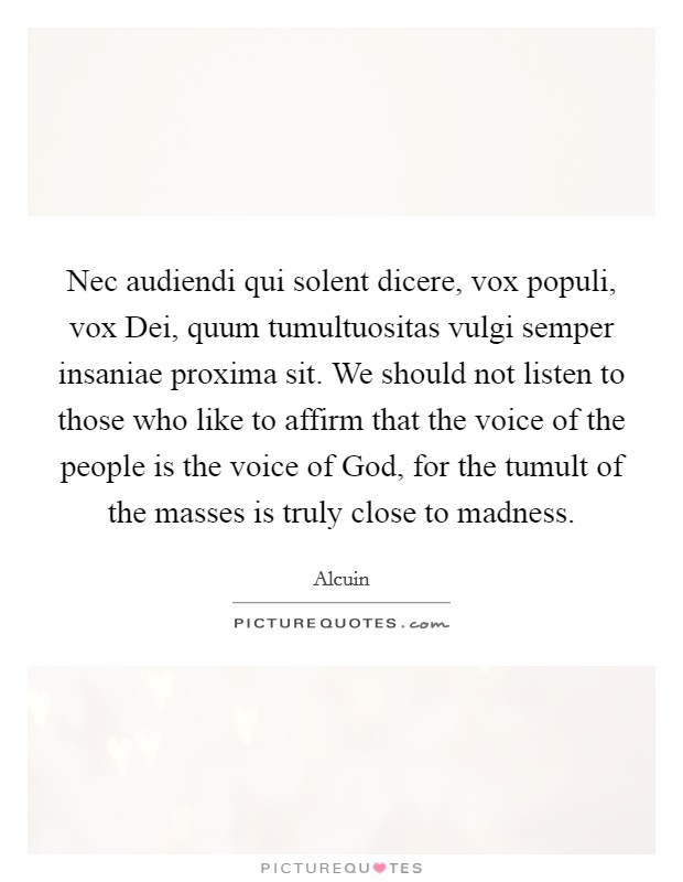 Nec audiendi qui solent dicere, vox populi, vox Dei, quum tumultuositas vulgi semper insaniae proxima sit. We should not listen to those who like to affirm that the voice of the people is the voice of God, for the tumult of the masses is truly close to madness Picture Quote #1