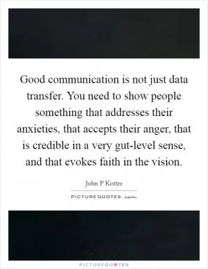 Good communication is not just data transfer. You need to show people something that addresses their anxieties, that accepts their anger, that is credible in a very gut-level sense, and that evokes faith in the vision Picture Quote #1