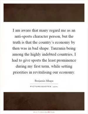 I am aware that many regard me as an anti-sports character person, but the truth is that the country’s economy by then was in bad shape. Tanzania being among the highly indebted countries, I had to give sports the least prominence during my first term, while setting priorities in revitalising our economy Picture Quote #1