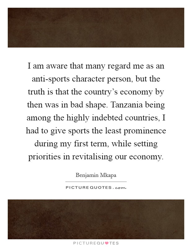 I am aware that many regard me as an anti-sports character person, but the truth is that the country's economy by then was in bad shape. Tanzania being among the highly indebted countries, I had to give sports the least prominence during my first term, while setting priorities in revitalising our economy Picture Quote #1