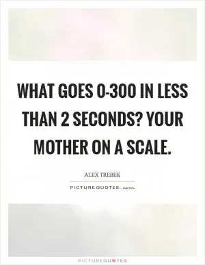 What goes 0-300 in less than 2 seconds? Your mother on a scale Picture Quote #1