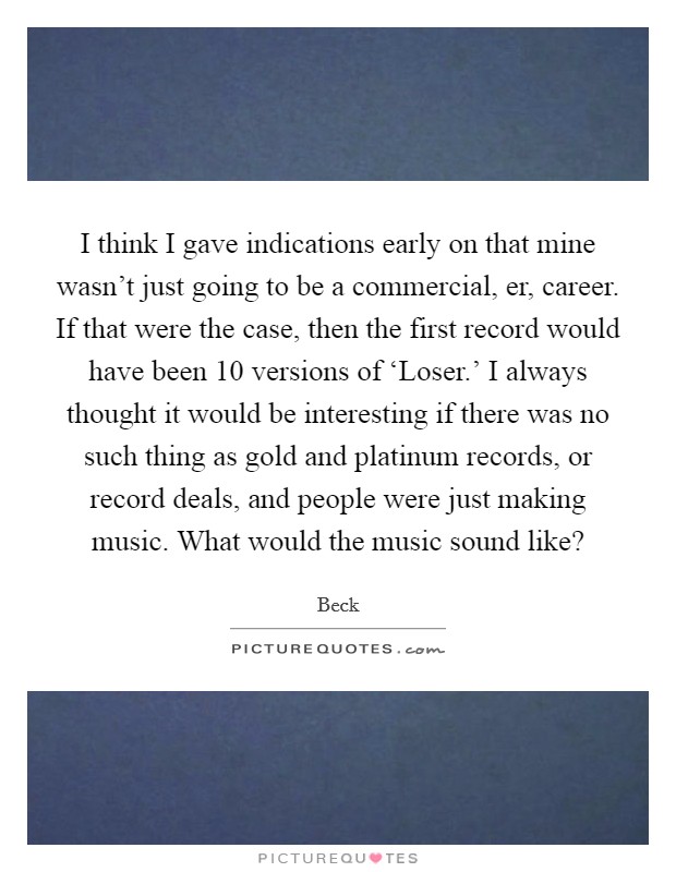 I think I gave indications early on that mine wasn't just going to be a commercial, er, career. If that were the case, then the first record would have been 10 versions of ‘Loser.' I always thought it would be interesting if there was no such thing as gold and platinum records, or record deals, and people were just making music. What would the music sound like? Picture Quote #1