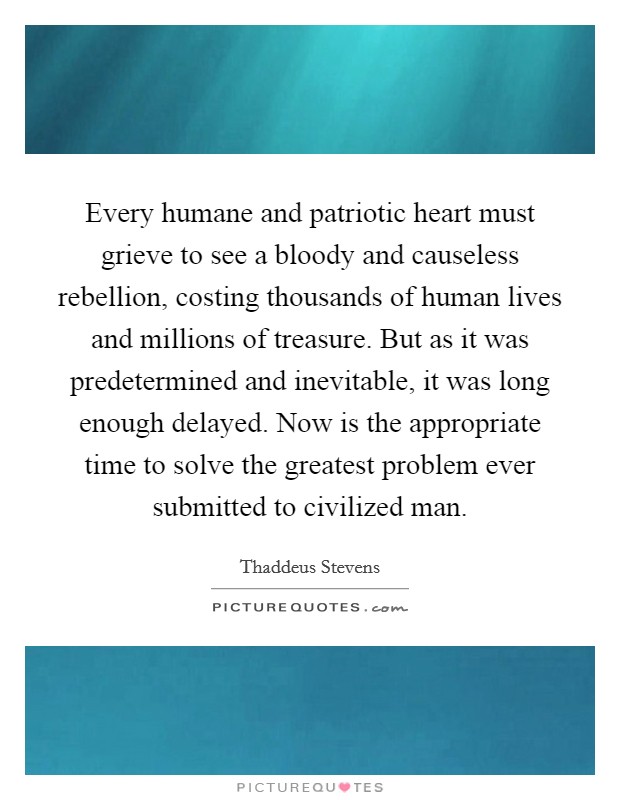 Every humane and patriotic heart must grieve to see a bloody and causeless rebellion, costing thousands of human lives and millions of treasure. But as it was predetermined and inevitable, it was long enough delayed. Now is the appropriate time to solve the greatest problem ever submitted to civilized man Picture Quote #1