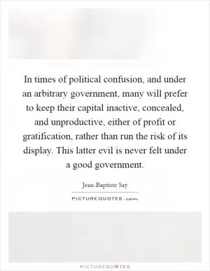 In times of political confusion, and under an arbitrary government, many will prefer to keep their capital inactive, concealed, and unproductive, either of profit or gratification, rather than run the risk of its display. This latter evil is never felt under a good government Picture Quote #1