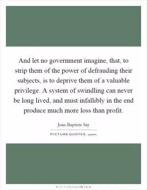 And let no government imagine, that, to strip them of the power of defrauding their subjects, is to deprive them of a valuable privilege. A system of swindling can never be long lived, and must infallibly in the end produce much more loss than profit Picture Quote #1