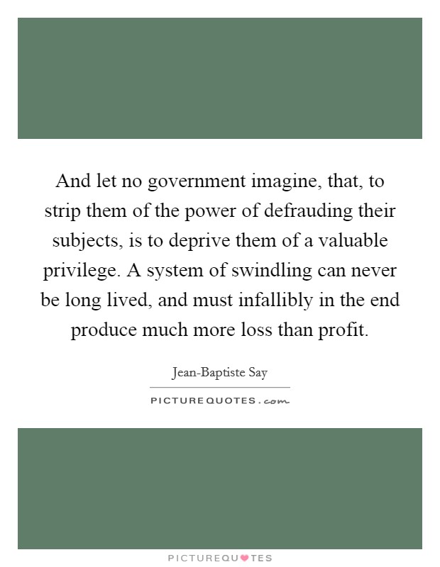 And let no government imagine, that, to strip them of the power of defrauding their subjects, is to deprive them of a valuable privilege. A system of swindling can never be long lived, and must infallibly in the end produce much more loss than profit Picture Quote #1
