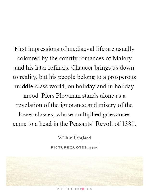 First impressions of mediaeval life are usually coloured by the courtly romances of Malory and his later refiners. Chaucer brings us down to reality, but his people belong to a prosperous middle-class world, on holiday and in holiday mood. Piers Plowman stands alone as a revelation of the ignorance and misery of the lower classes, whose multiplied grievances came to a head in the Peasants' Revolt of 1381 Picture Quote #1