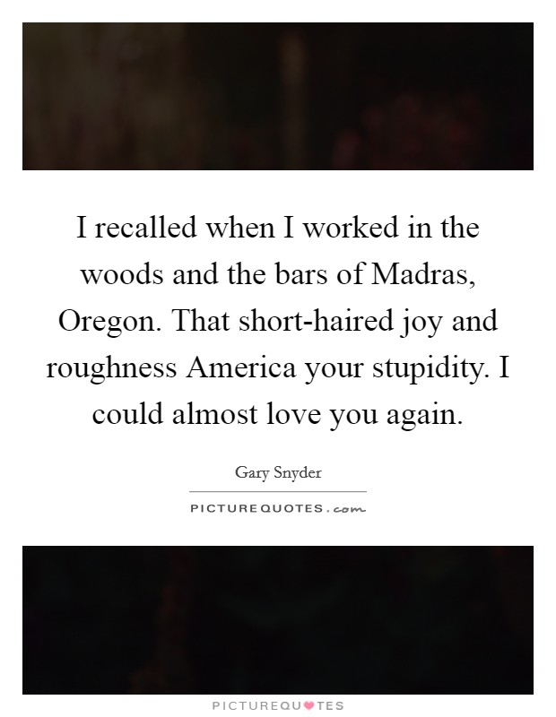 I recalled when I worked in the woods and the bars of Madras, Oregon. That short-haired joy and roughness America your stupidity. I could almost love you again Picture Quote #1