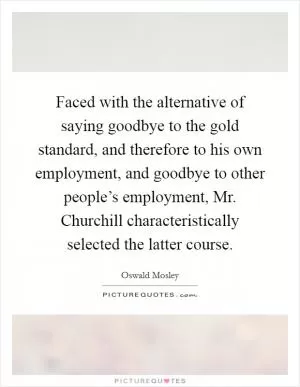 Faced with the alternative of saying goodbye to the gold standard, and therefore to his own employment, and goodbye to other people’s employment, Mr. Churchill characteristically selected the latter course Picture Quote #1