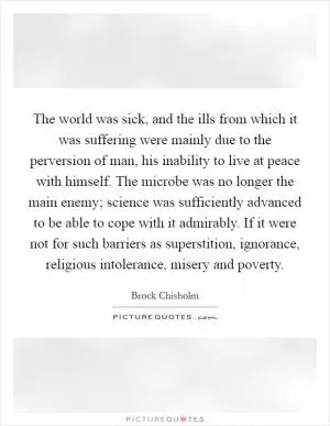 The world was sick, and the ills from which it was suffering were mainly due to the perversion of man, his inability to live at peace with himself. The microbe was no longer the main enemy; science was sufficiently advanced to be able to cope with it admirably. If it were not for such barriers as superstition, ignorance, religious intolerance, misery and poverty Picture Quote #1
