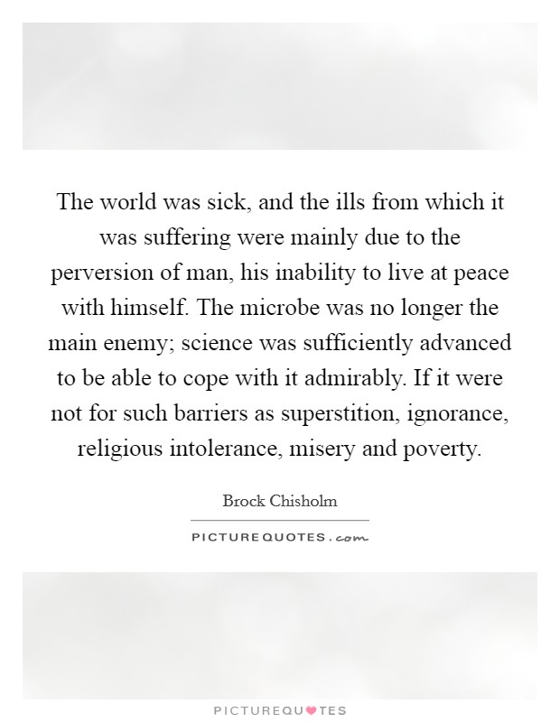 The world was sick, and the ills from which it was suffering were mainly due to the perversion of man, his inability to live at peace with himself. The microbe was no longer the main enemy; science was sufficiently advanced to be able to cope with it admirably. If it were not for such barriers as superstition, ignorance, religious intolerance, misery and poverty Picture Quote #1