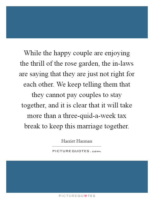 While the happy couple are enjoying the thrill of the rose garden, the in-laws are saying that they are just not right for each other. We keep telling them that they cannot pay couples to stay together, and it is clear that it will take more than a three-quid-a-week tax break to keep this marriage together Picture Quote #1