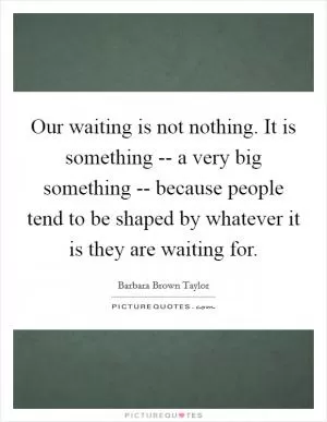 Our waiting is not nothing. It is something -- a very big something -- because people tend to be shaped by whatever it is they are waiting for Picture Quote #1