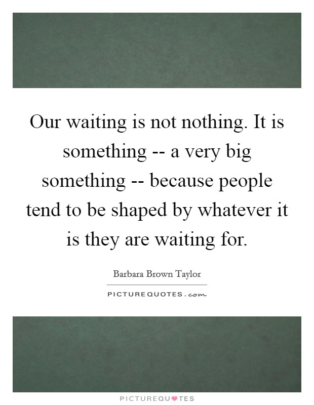 Our waiting is not nothing. It is something -- a very big something -- because people tend to be shaped by whatever it is they are waiting for Picture Quote #1