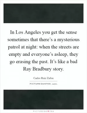 In Los Angeles you get the sense sometimes that there’s a mysterious patrol at night: when the streets are empty and everyone’s asleep, they go erasing the past. It’s like a bad Ray Bradbury story Picture Quote #1
