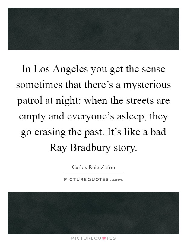 In Los Angeles you get the sense sometimes that there's a mysterious patrol at night: when the streets are empty and everyone's asleep, they go erasing the past. It's like a bad Ray Bradbury story Picture Quote #1