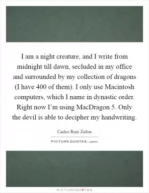 I am a night creature, and I write from midnight till dawn, secluded in my office and surrounded by my collection of dragons (I have 400 of them). I only use Macintosh computers, which I name in dynastic order. Right now I’m using MacDragon 5. Only the devil is able to decipher my handwriting Picture Quote #1