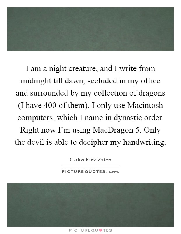 I am a night creature, and I write from midnight till dawn, secluded in my office and surrounded by my collection of dragons (I have 400 of them). I only use Macintosh computers, which I name in dynastic order. Right now I'm using MacDragon 5. Only the devil is able to decipher my handwriting Picture Quote #1