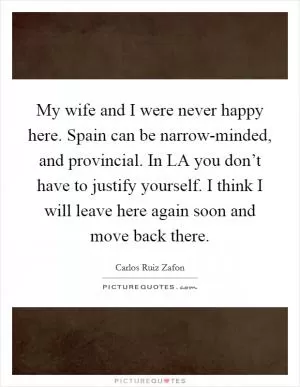 My wife and I were never happy here. Spain can be narrow-minded, and provincial. In LA you don’t have to justify yourself. I think I will leave here again soon and move back there Picture Quote #1