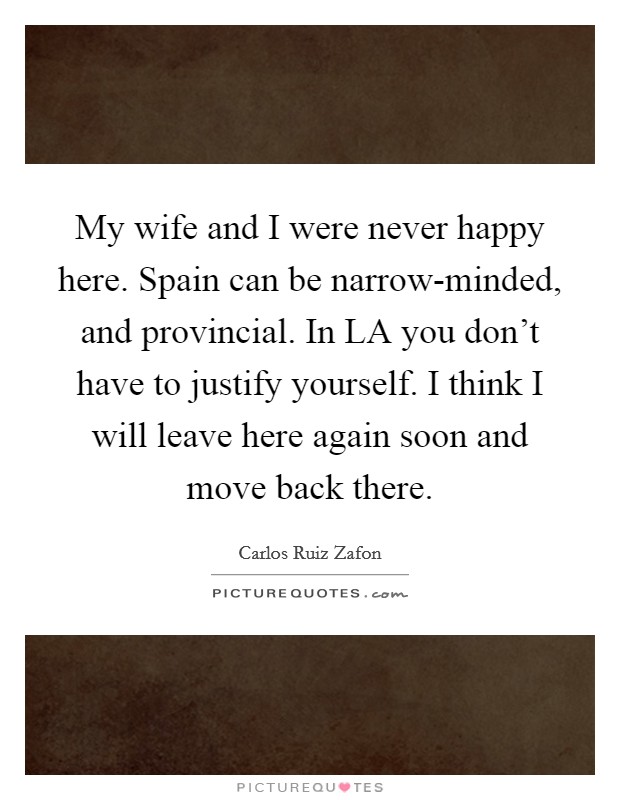 My wife and I were never happy here. Spain can be narrow-minded, and provincial. In LA you don't have to justify yourself. I think I will leave here again soon and move back there Picture Quote #1