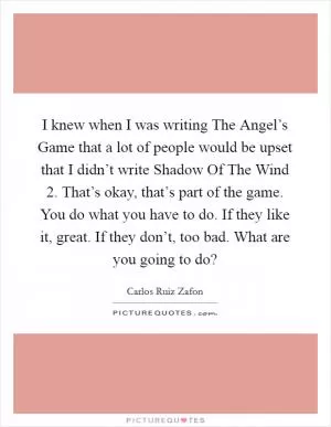 I knew when I was writing The Angel’s Game that a lot of people would be upset that I didn’t write Shadow Of The Wind 2. That’s okay, that’s part of the game. You do what you have to do. If they like it, great. If they don’t, too bad. What are you going to do? Picture Quote #1