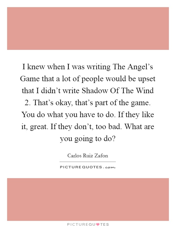I knew when I was writing The Angel's Game that a lot of people would be upset that I didn't write Shadow Of The Wind 2. That's okay, that's part of the game. You do what you have to do. If they like it, great. If they don't, too bad. What are you going to do? Picture Quote #1