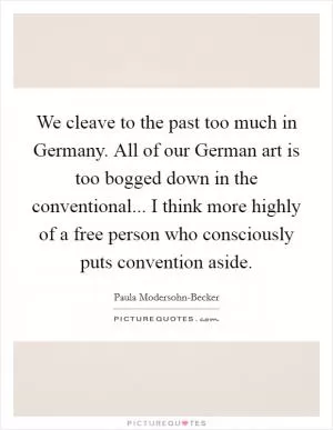 We cleave to the past too much in Germany. All of our German art is too bogged down in the conventional... I think more highly of a free person who consciously puts convention aside Picture Quote #1