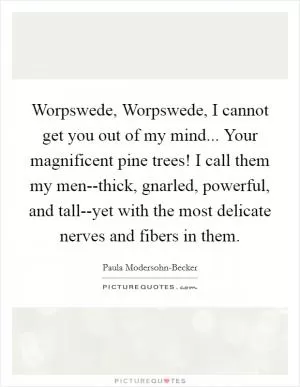 Worpswede, Worpswede, I cannot get you out of my mind... Your magnificent pine trees! I call them my men--thick, gnarled, powerful, and tall--yet with the most delicate nerves and fibers in them Picture Quote #1