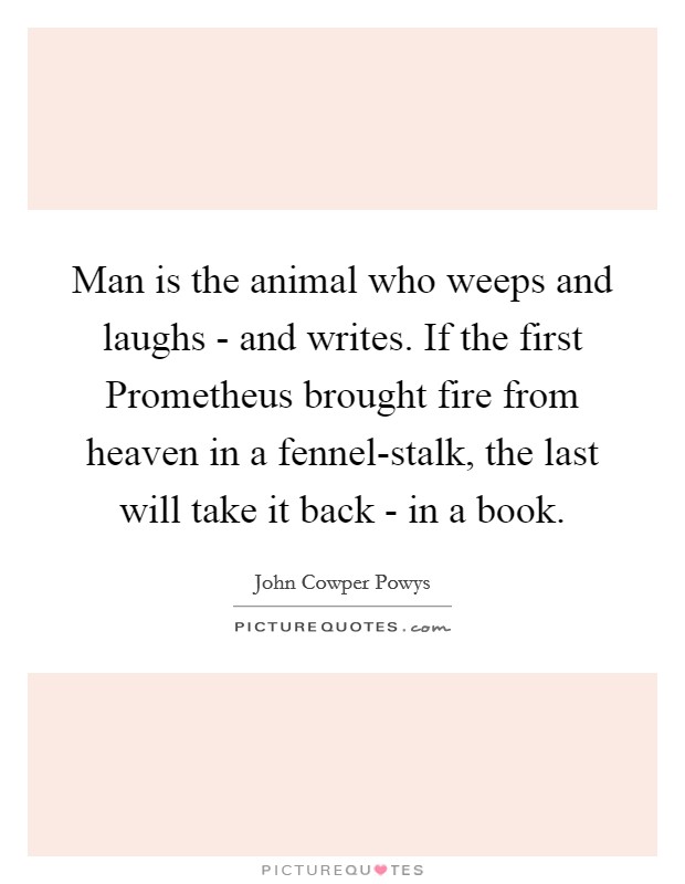 Man is the animal who weeps and laughs - and writes. If the first Prometheus brought fire from heaven in a fennel-stalk, the last will take it back - in a book Picture Quote #1
