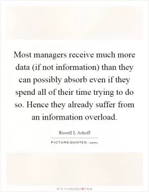 Most managers receive much more data (if not information) than they can possibly absorb even if they spend all of their time trying to do so. Hence they already suffer from an information overload Picture Quote #1