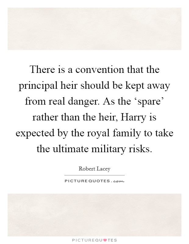 There is a convention that the principal heir should be kept away from real danger. As the ‘spare' rather than the heir, Harry is expected by the royal family to take the ultimate military risks Picture Quote #1