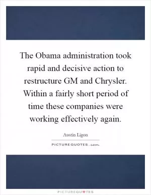 The Obama administration took rapid and decisive action to restructure GM and Chrysler. Within a fairly short period of time these companies were working effectively again Picture Quote #1