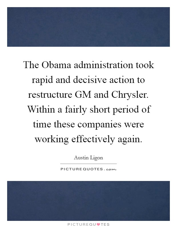 The Obama administration took rapid and decisive action to restructure GM and Chrysler. Within a fairly short period of time these companies were working effectively again Picture Quote #1