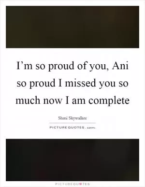 I’m so proud of you, Ani so proud I missed you so much now I am complete Picture Quote #1