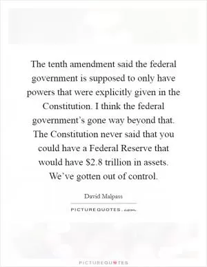 The tenth amendment said the federal government is supposed to only have powers that were explicitly given in the Constitution. I think the federal government’s gone way beyond that. The Constitution never said that you could have a Federal Reserve that would have $2.8 trillion in assets. We’ve gotten out of control Picture Quote #1