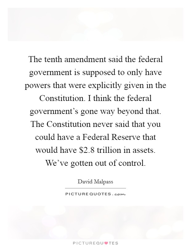 The tenth amendment said the federal government is supposed to only have powers that were explicitly given in the Constitution. I think the federal government's gone way beyond that. The Constitution never said that you could have a Federal Reserve that would have $2.8 trillion in assets. We've gotten out of control Picture Quote #1