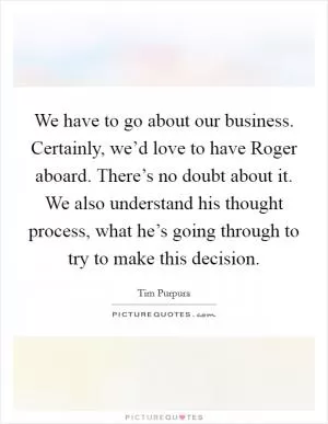 We have to go about our business. Certainly, we’d love to have Roger aboard. There’s no doubt about it. We also understand his thought process, what he’s going through to try to make this decision Picture Quote #1