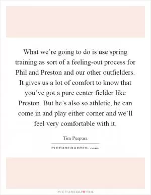 What we’re going to do is use spring training as sort of a feeling-out process for Phil and Preston and our other outfielders. It gives us a lot of comfort to know that you’ve got a pure center fielder like Preston. But he’s also so athletic, he can come in and play either corner and we’ll feel very comfortable with it Picture Quote #1