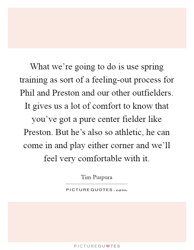What we're going to do is use spring training as sort of a feeling-out process for Phil and Preston and our other outfielders. It gives us a lot of comfort to know that you've got a pure center fielder like Preston. But he's also so athletic, he can come in and play either corner and we'll feel very comfortable with it Picture Quote #1